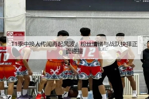 T1季中换人传闻再起风波，粉丝情绪与战队抉择正面碰撞